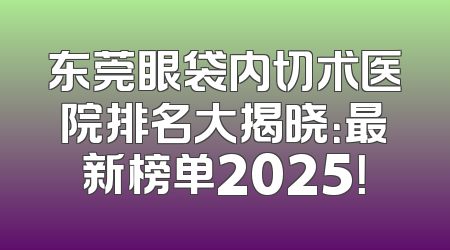 东莞眼袋内切术医院排名大揭晓：最新榜单2025！