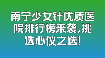 南宁少女针优质医院排行榜来袭，挑选心仪之选！