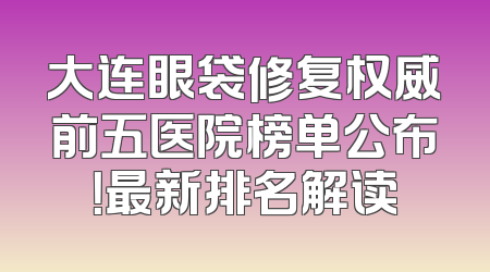 大连眼袋修复权威前五医院榜单公布！最新排名解读
