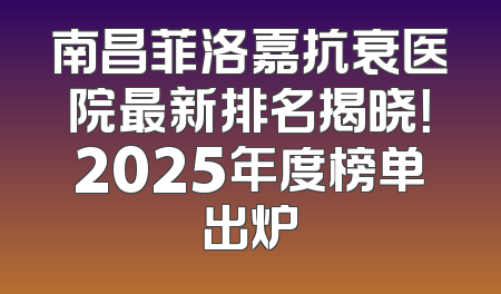 南昌菲洛嘉抗衰医院最新排名揭晓！2025年度榜单出炉