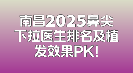 南昌2025鼻尖下拉医生排名及植发效果PK！
