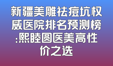 新疆美雕祛痘坑权威医院排名预测榜：熙睦圆医美高性价之选