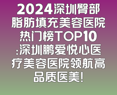 2024深圳臀部脂肪填充美容医院热门榜TOP10：深圳鹏爱悦心医疗美容医院领航高品质医美！