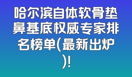 哈尔滨自体软骨垫鼻基底权威专家排名榜单（最新出炉）！