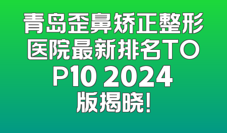 青岛歪鼻矫正整形医院最新排名TOP10 2024版揭晓！