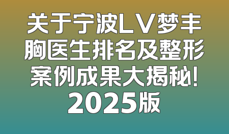 关于宁波LV梦丰胸医生排名及整形案例成果大揭秘！2025版