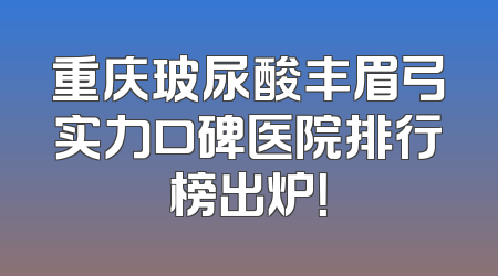 重庆玻尿酸丰眉弓实力口碑医院排行榜出炉！