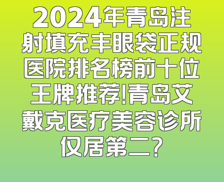 2024年青岛注射填充丰眼袋正规医院排名榜前十位王牌推荐！青岛艾戴克医疗美容诊所仅居第二？