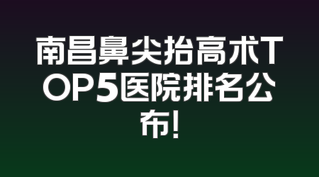南昌鼻尖抬高术TOP5医院排名公布！