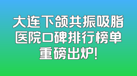大连下颌共振吸脂医院口碑排行榜单重磅出炉！
