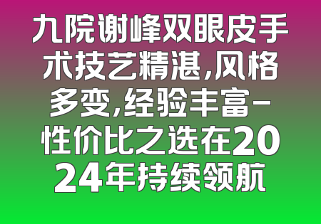 九院谢峰双眼皮手术技艺精湛，风格多变，经验丰富-性价比之选在2024年持续领航