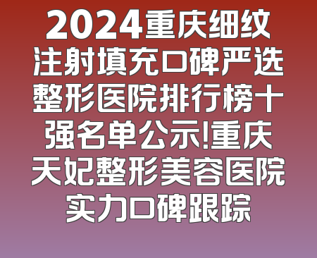 2024重庆细纹注射填充口碑严选整形医院排行榜十强名单公示！重庆天妃整形美容医院实力口碑跟踪