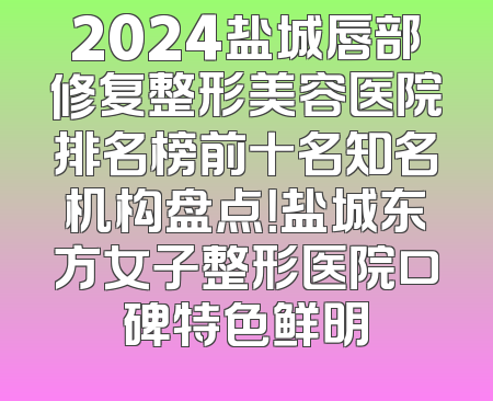 2024盐城唇部修复整形美容医院排名榜前十名知名机构盘点！盐城东方女子整形医院口碑特色鲜明