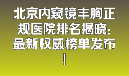 北京内窥镜丰胸正规医院排名揭晓：最新权威榜单发布！