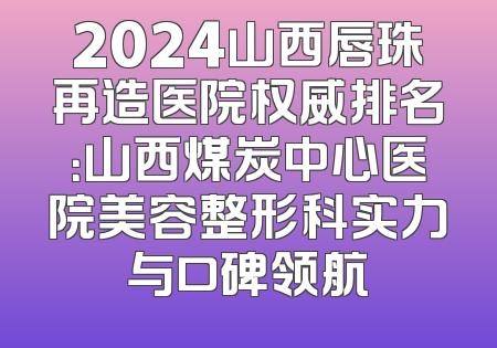 2024山西唇珠再造医院权威排名：山西煤炭中心医院美容整形科实力与口碑领航
