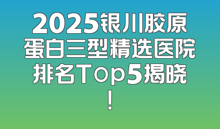 2025银川胶原蛋白三型精选医院排名Top5揭晓！