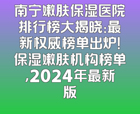 南宁嫩肤保湿医院排行榜大揭晓：最新权威榜单出炉！保湿嫩肤机构榜单，2024年最新版