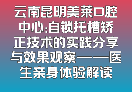 云南昆明美莱口腔中心：自锁托槽矫正技术的实践分享与效果观察——医生亲身体验解读