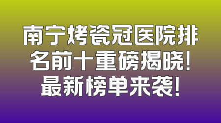 南宁烤瓷冠医院排名前十重磅揭晓！最新榜单来袭！