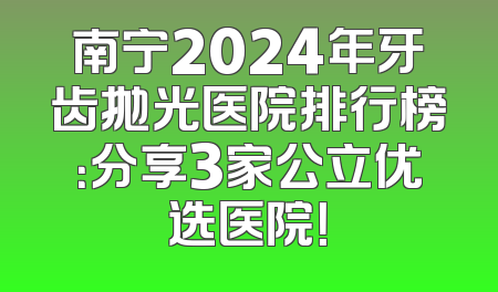 南宁2024年牙齿抛光医院排行榜：分享3家公立优选医院！