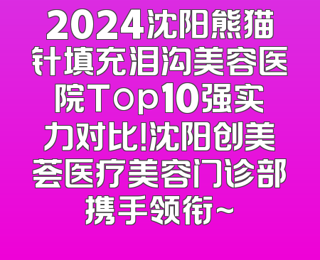 2024沈阳熊猫针填充泪沟美容医院Top10强实力对比！沈阳创美荟医疗美容门诊部携手领衔~
