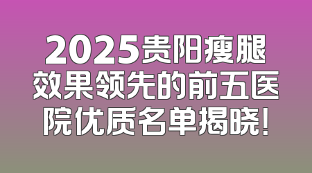 2025贵阳瘦腿效果领先的前五医院优质名单揭晓！