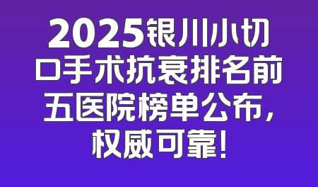 2025银川小切口手术抗衰排名前五医院榜单公布，权威可靠！