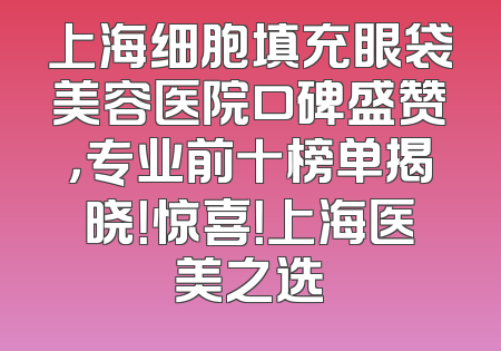 上海细胞填充眼袋美容医院口碑盛赞，专业前十榜单揭晓！惊喜！上海医美之选