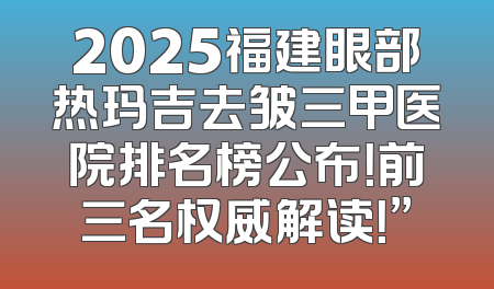 2025福建眼部热玛吉去皱三甲医院排名榜公布！前三名权威解读！”