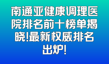 南通亚健康调理医院排名前十榜单揭晓！最新权威排名出炉！