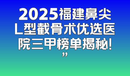 2025福建鼻尖L型截骨术优选医院三甲榜单揭秘！”