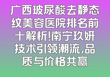 广西玻尿酸去静态纹美容医院排名前十解析！南宁玖妍技术引领潮流，品质与价格共赢