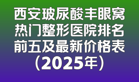 西安玻尿酸丰眼窝热门整形医院排名前五及最新价格表（2025年）