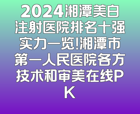 2024湘潭美白注射医院排名十强实力一览！湘潭市第一人民医院各方技术和审美在线PK