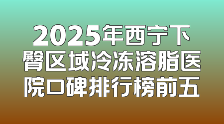 2025年西宁下臀区域冷冻溶脂医院口碑排行榜前五