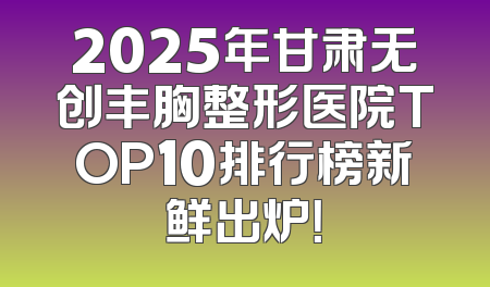 2025年甘肃无创丰胸整形医院TOP10排行榜新鲜出炉！