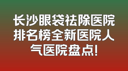 长沙眼袋祛除医院排名榜全新医院人气医院盘点!