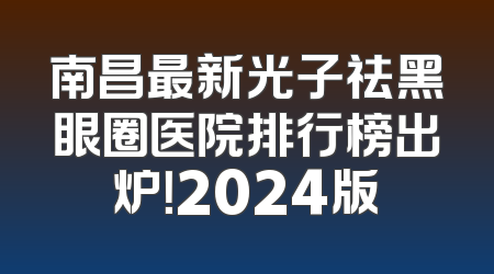 南昌最新光子祛黑眼圈医院排行榜出炉！2024版
