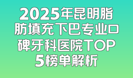 2025年昆明脂肪填充下巴专业口碑牙科医院TOP5榜单解析
