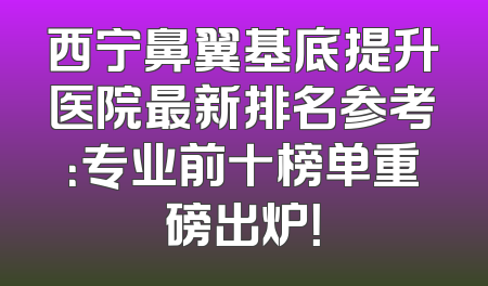 西宁鼻翼基底提升医院最新排名参考：专业前十榜单重磅出炉！