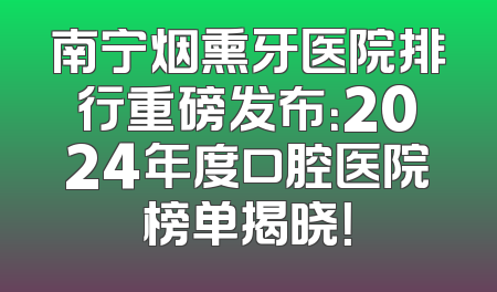 南宁烟熏牙医院排行重磅发布：2024年度口腔医院榜单揭晓！