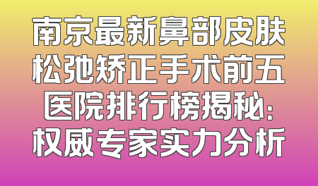 南京最新鼻部皮肤松弛矫正手术前五医院排行榜揭秘：权威专家实力分析