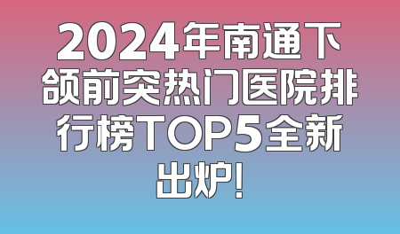 2024年南通下颌前突热门医院排行榜TOP5全新出炉！