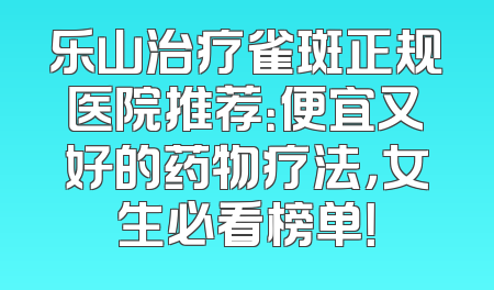 乐山治疗雀斑正规医院推荐：便宜又好的药物疗法，女生必看榜单！