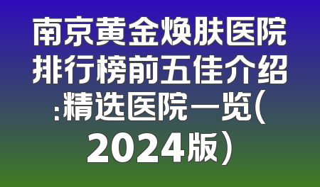 南京黄金焕肤医院排行榜前五佳介绍：精选医院一览（2024版）