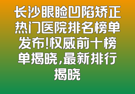 长沙眼睑凹陷矫正热门医院排名榜单发布！权威前十榜单揭晓，最新排行揭晓