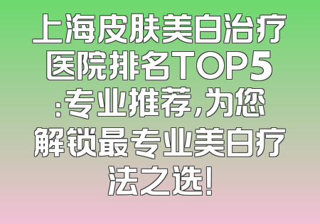 上海皮肤美白治疗医院排名TOP5：专业推荐，为您解锁最专业美白疗法之选！