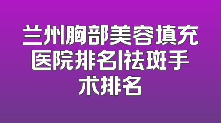 兰州胸部美容填充医院排名丨祛斑手术排名