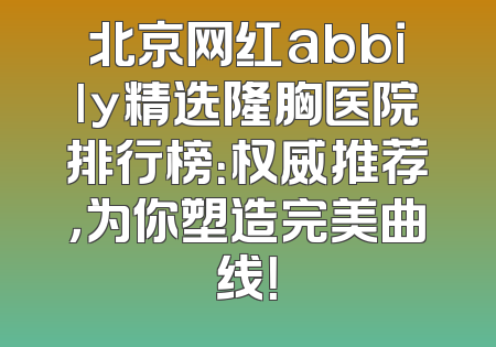 北京网红abbily精选隆胸医院排行榜：权威推荐，为你塑造完美曲线！
