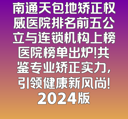 南通天包地矫正权威医院排名前五公立与连锁机构上榜医院榜单出炉！共鉴专业矫正实力，引领健康新风尚！2024版